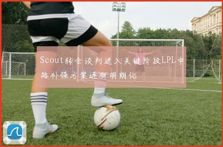Scout转会谈判进入关键阶段LPL中路补强方案逐渐明朗化