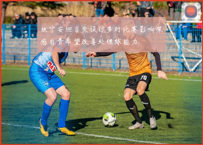 坎宁安坦言失误过多对比赛影响深感自责希望改善处理球能力