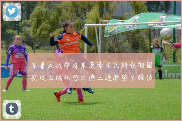 京鲁大战即将来袭泽卡瓦科领衔国安攻击线状态火热三连胜势头强劲