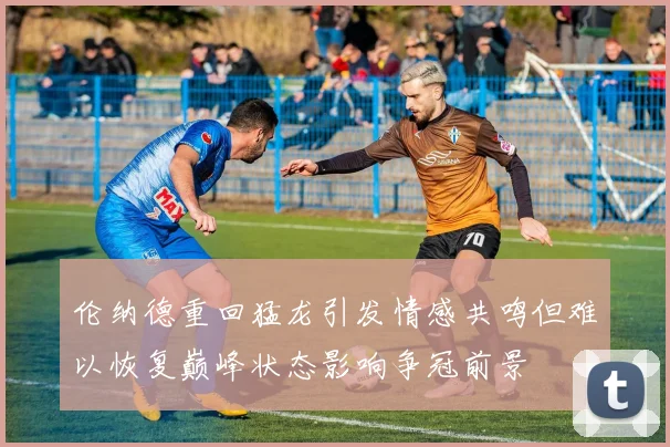 伦纳德重回猛龙引发情感共鸣但难以恢复巅峰状态影响争冠前景