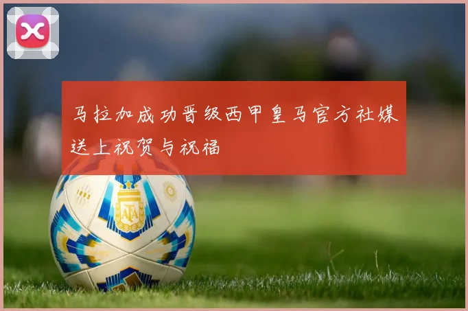 马拉加成功晋级西甲皇马官方社媒送上祝贺与祝福