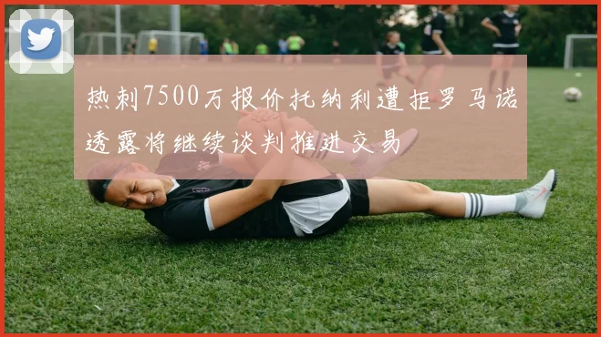 热刺7500万报价托纳利遭拒罗马诺透露将继续谈判推进交易