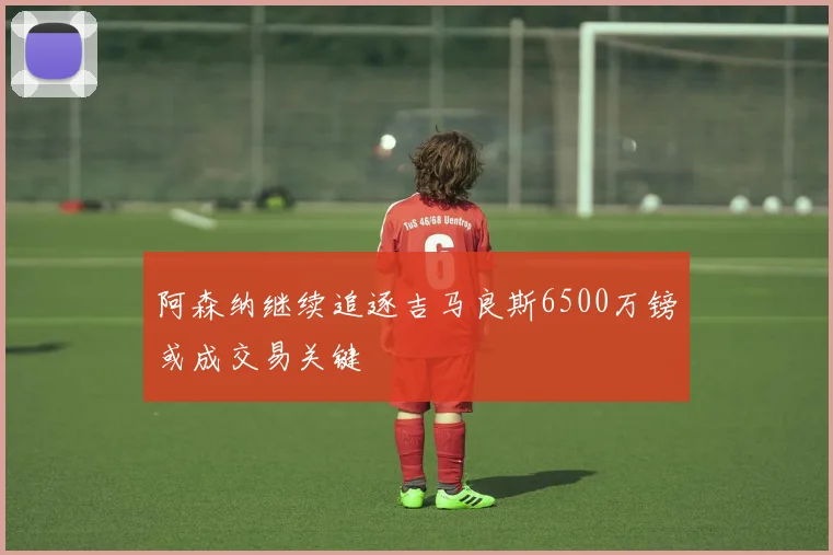 阿森纳继续追逐吉马良斯6500万镑或成交易关键