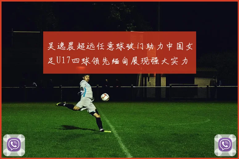 吴逸晨超远任意球破门助力中国女足U17四球领先缅甸展现强大实力