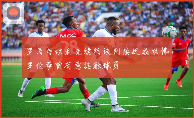 罗马与切利克续约谈判接近成功佛罗伦萨曾有意接触球员