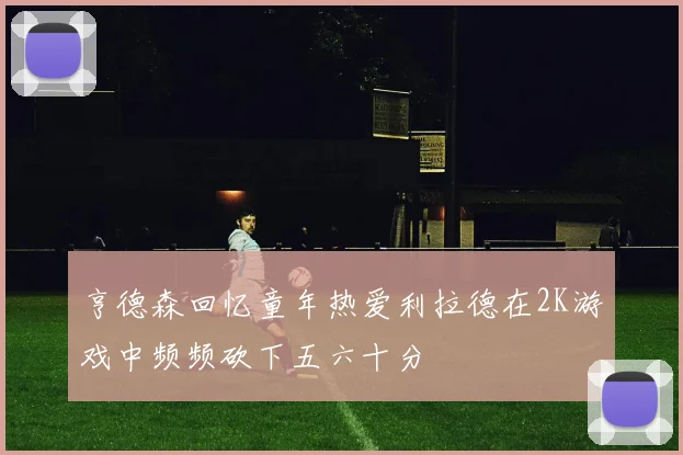 亨德森回忆童年热爱利拉德在2K游戏中频频砍下五六十分