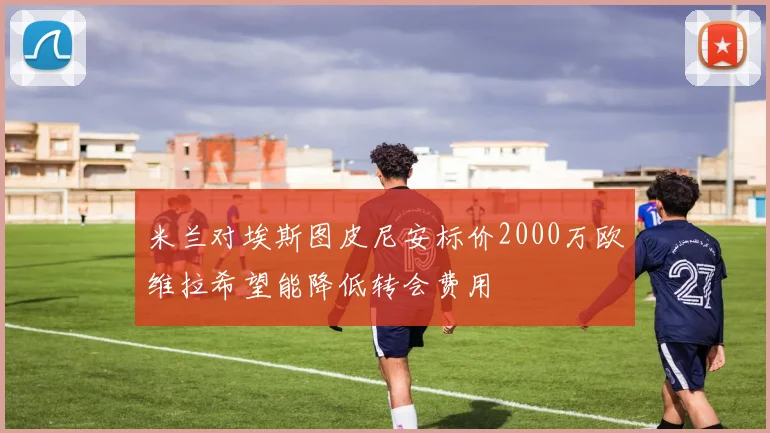 米兰对埃斯图皮尼安标价2000万欧维拉希望能降低转会费用
