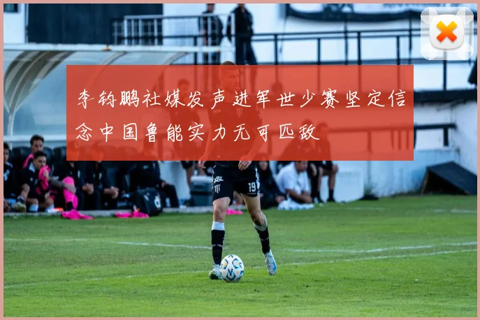 李钧鹏社媒发声进军世少赛坚定信念中国鲁能实力无可匹敌