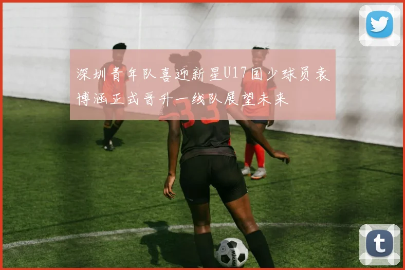 深圳青年队喜迎新星U17国少球员袁博涵正式晋升一线队展望未来