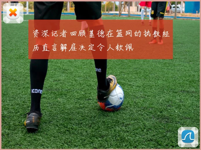 资深记者回顾基德在篮网的执教经历直言解雇决定令人钦佩