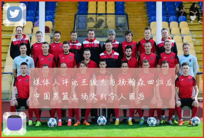 媒体人评论王俊杰与杨瀚森回归后中国男篮主场失利令人困惑