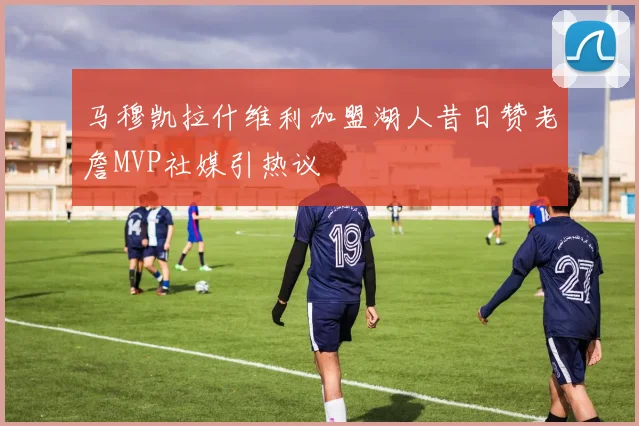 马穆凯拉什维利加盟湖人昔日赞老詹MVP社媒引热议