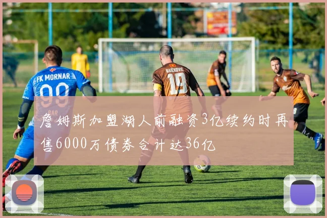 詹姆斯加盟湖人前融资3亿续约时再售6000万债券合计达36亿