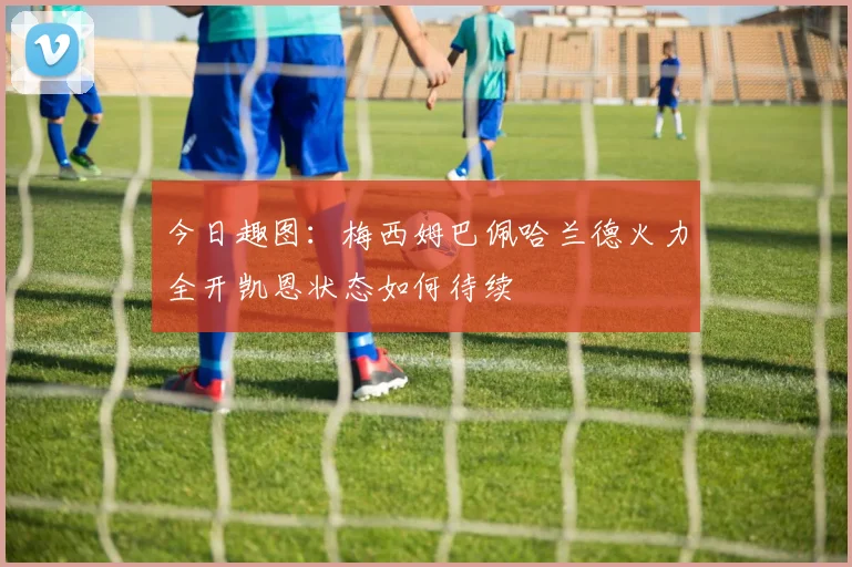 今日趣图：梅西姆巴佩哈兰德火力全开凯恩状态如何待续