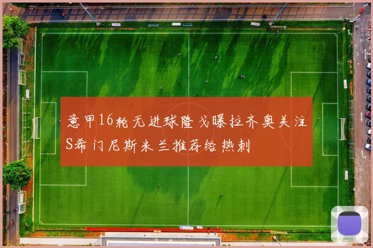 意甲16轮无进球隆戈曝拉齐奥关注S希门尼斯米兰推荐给热刺
