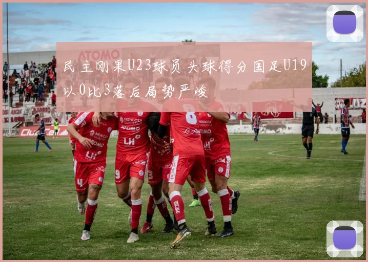 民主刚果U23球员头球得分国足U19以0比3落后局势严峻