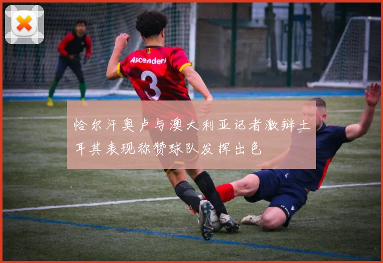 恰尔汗奥卢与澳大利亚记者激辩土耳其表现称赞球队发挥出色