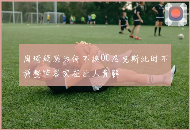 周琦疑惑为何不换OG尼克斯此时不调整阵容实在让人费解