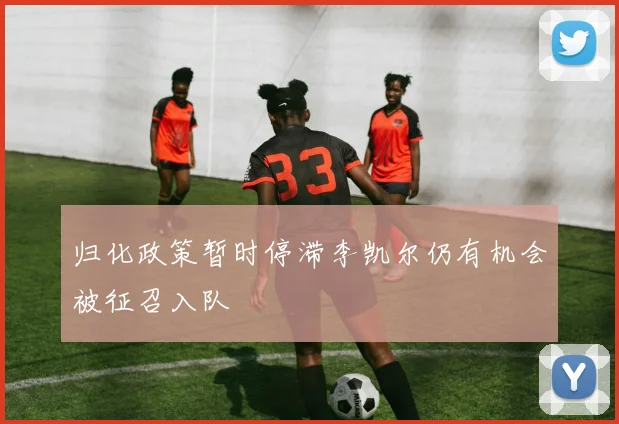 归化政策暂时停滞李凯尔仍有机会被征召入队