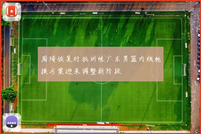 周琦恢复对抗训练广东男篮内线轮换方案迎来调整新阶段