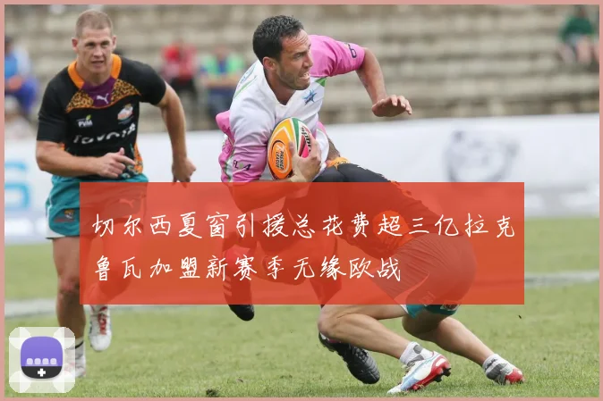 切尔西夏窗引援总花费超三亿拉克鲁瓦加盟新赛季无缘欧战