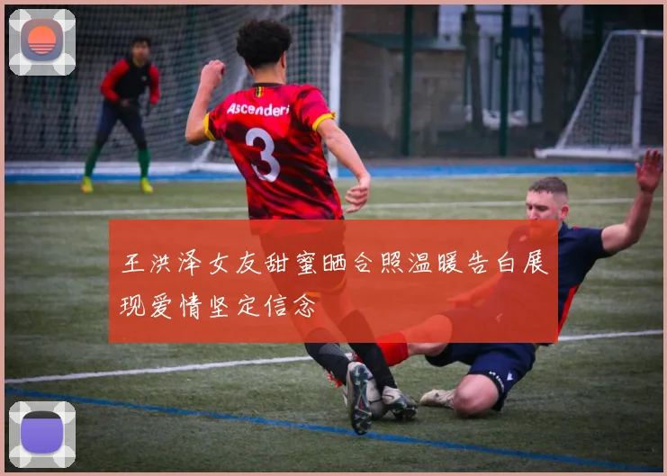 王洪泽女友甜蜜晒合照温暖告白展现爱情坚定信念