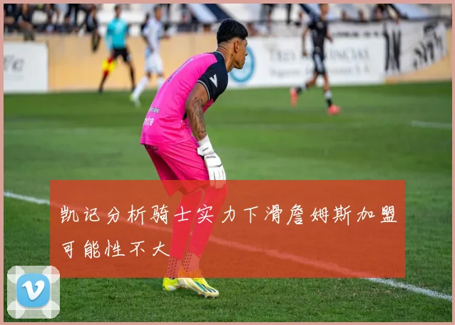 凯记分析骑士实力下滑詹姆斯加盟可能性不大
