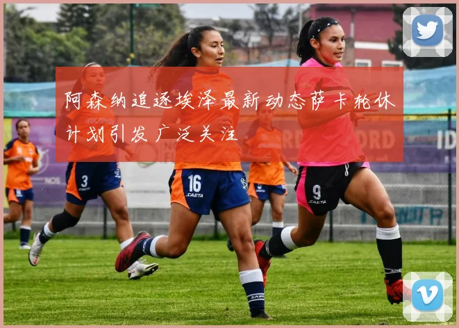 阿森纳追逐埃泽最新动态萨卡轮休计划引发广泛关注
